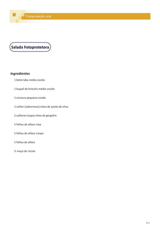 315
Salada Fotoprotetora
Ingredientes
1 beterraba média cozida
1 buquê de brócolis médio cozido
1 cenoura pequena cozida
1 colher (sobremesa) cheia de azeite de oliva
2 colheres (sopa) cheia de gergelim
5 folhas de alface roxa
5 folhas de alface crespa
5 folhas de alface
½ maço de rúcula
Fotoproteção oral
 