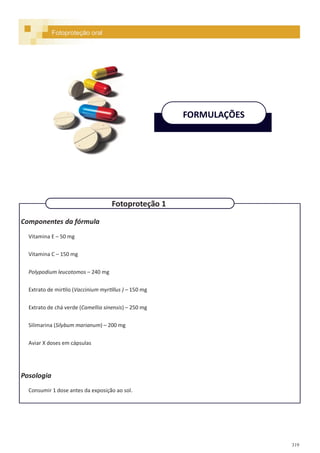 319
Componentes da fórmula
Vitamina E – 50 mg
Vitamina C – 150 mg
Polypodium leucotomos – 240 mg
Extrato de mirtilo (Vaccinium myrtillus ) – 150 mg
Extrato de chá verde (Camellia sinensis) – 250 mg
Silimarina (Silybum marianum) – 200 mg
Aviar X doses em cápsulas
Posologia
Consumir 1 dose antes da exposição ao sol.
Fotoproteção oral
FORMULAÇÕES
Fotoproteção 1
 