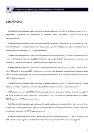 32
Legislação para prescrição de suplementos e fitoterápicos
REFERÊNCIAS
1. BRASIL.Ministério da Saúde. Agência Nacional de Vigilância Sanitária Lei nº 8.234, de 17 de setembro de 1991.
Regulamenta a profissão de nutricionista e determina outras providências. Disponível em HTTP://
www.anvisa.gov.br
2. BRASIL.Ministério da Saúde. Agência Nacional de Vigilância Sanitária Portaria nº 32, de 13 de janeiro de 1998.
Fixar a identidade e as características mínimas de qualidade a que devem obedecer os Suplementos Vitamínicos e
ou de Minerais. Disponível em HTTP://www.anvisa.gov.br
3. BRASIL.Ministério da Saúde. Agência Nacional de Vigilância Sanitária Resolução Conselho Federal de Nutricio-
nistas nº 390 de 22 de novembro de 2006. Regulamenta a prescrição dietética de suplementos nutricionais pelo
nutricionais e dá outras providências. Disponível em HTTP://www.anvisa.gov.br
4. BRASIL.Ministério da Saúde. Agência Nacional de Vigilância Sanitária Resolução do Conselho Federal de Nutri-
ção nº 402 de 06 de agosto de 2007. Regulamenta a prescrição fitoterápica pelo Nutricionista de plantas in natura
frescas, ou como droga vegetal nas suas diferentes formas farmacêuticas, e dá outras providências. Disponível em
HTTP://www.anvisa.gov.br
5. BRASIL.Ministério da Saúde. Agência Nacional de Vigilância Sanitária Portaria 971/ MS/2006 . Aprova a Política
Nacional de Práticas Integrativas e Complementares (PNPIC) no Sistema Único de Saúde. Disponível em
HTTP://www.anvisa.gov.br6. BRASIL.Ministério da Saúde. Agência Nacional de Vigilância Sanitária Resolução nº
89, de 16 de março de 2004. Determinar a publicação da "LISTA DE REGISTRO SIMPLIFICADO DE FITOTERÁPI-
COS".Disponível em HTTP://www.anvisa.gov.br
7. BRASIL.Ministério da Saúde. Agência Nacional de Vigilância Sanitária Resolução nº10, de 09de março de 2010.
Dispõe sobre a notificação de drogas vegetais junto à Agência Nacional de Vigilância Sanitária (ANVISA) e dá outras
providências. Disponível em HTTP://www.anvisa.gov.br
8. BRASIL.Ministério da Saúde. Agência Nacional de Vigilância Sanitária Resolução n.º 17, de 24 de fevereiro de
2000 . Dispõe sobre o registro de medicamentos fitoterápicos. Disponível em HTTP://www.anvisa.gov.br
 