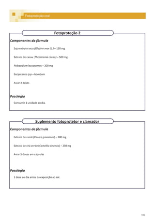 320
Componentes da fórmula
Extrato de romã (Púnica granatum) – 200 mg
Extrato de chá verde (Camellia sinensis) – 250 mg
Aviar X doses em cápsulas
Posologia
1 dose ao dia antes da exposição ao sol.
Componentes da fórmula
Soja extrato seco (Glycine max (L.) – 150 mg
Extrato de cacau (Theobroma cacao) – 500 mg
Polypodium leucotomos – 200 mg
Excipicente qsp—bombom
Aviar X doses
Posologia
Consumir 1 unidade ao dia.
Fotoproteção oral
Fotoproteção 2
Suplemento fotoprotetor e clareador
 