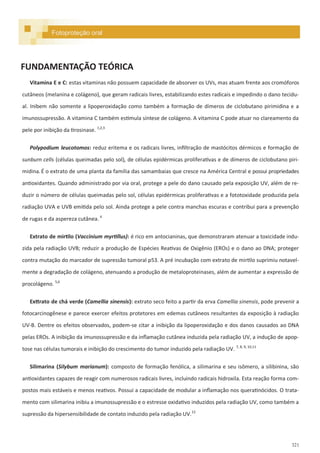 321
Vitamina E e C: estas vitaminas não possuem capacidade de absorver os UVs, mas atuam frente aos cromóforos
cutâneos (melanina e colágeno), que geram radicais livres, estabilizando estes radicais e impedindo o dano tecidu-
al. Inibem não somente a lipoperoxidação como também a formação de dímeros de ciclobutano pirimidina e a
imunossupressão. A vitamina C também estimula síntese de colágeno. A vitamina C pode atuar no clareamento da
pele por inibição da tirosinase. 1,2,3
Polypodium leucotomos: reduz eritema e os radicais livres, infiltração de mastócitos dérmicos e formação de
sunburn cells (células queimadas pelo sol), de células epidérmicas proliferativas e de dímeros de ciclobutano piri-
midina. É o extrato de uma planta da família das samambaias que cresce na América Central e possui propriedades
antioxidantes. Quando administrado por via oral, protege a pele do dano causado pela exposição UV, além de re-
duzir o número de células queimadas pelo sol, células epidérmicas proliferativas e a fototoxidade produzida pela
radiação UVA e UVB emitida pelo sol. Ainda protege a pele contra manchas escuras e contribui para a prevenção
de rugas e da aspereza cutânea. 4
Extrato de mirtilo (Vaccinium myrtillus): é rico em antocianinas, que demonstraram atenuar a toxicidade indu-
zida pela radiação UVB; reduzir a produção de Espécies Reativas de Oxigênio (EROs) e o dano ao DNA; proteger
contra mutação do marcador de supressão tumoral p53. A pré incubação com extrato de mirtilo suprimiu notavel-
mente a degradação de colágeno, atenuando a produção de metaloproteinases, além de aumentar a expressão de
procolágeno. 5,6
Exttrato de chá verde (Camellia sinensis): extrato seco feito a partir da erva Camellia sinensis, pode prevenir a
fotocarcinogênese e parece exercer efeitos protetores em edemas cutâneos resultantes da exposição à radiação
UV-B. Dentre os efeitos observados, podem-se citar a inibição da lipoperoxidação e dos danos causados ao DNA
pelas EROs. A inibição da imunossupressão e da inflamação cutânea induzida pela radiação UV, a indução de apop-
tose nas células tumorais e inibição do crescimento do tumor induzido pela radiação UV. 7, 8, 9, 10,11
Silimarina (Silybum marianum): composto de formação fenólica, a silimarina e seu isômero, a silibinina, são
antioxidantes capazes de reagir com numerosos radicais livres, incluindo radicais hidroxila. Esta reação forma com-
postos mais estáveis e menos reativos. Possui a capacidade de modular a inflamação nos queratinócidos. O trata-
mento com silimarina inibiu a imunossupressão e o estresse oxidativo induzidos pela radiação UV, como também a
supressão da hipersensibilidade de contato induzido pela radiação UV.12
FUNDAMENTAÇÃO TEÓRICA
Fotoproteção oral
 