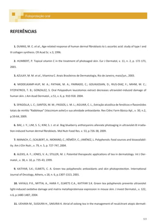 323
REFERÊNCIAS
1. DUMAS, M. C. et al., Age-related response of human dermal fibroblasts to L-ascorbic acid: study of type I and
III collagen synthesis. CR Acad Sc. v.3, 1996.
2. HUMBERT, P. Topical vitamin C in the treatment of photoaged skin. Eur J Dermatol, v. 11, n. 2, p. 172-173,
2001.
3. AZULAY, M. M. et al., Vitamina C. Anais Brasileiros de Dermatologia, Rio de Janeiro, maio/jun., 2003.
4. MIDDELKAMP-HUP, M. A.; PATHAK, M. A.; PARRADO, C.; GOUKASSIAN, D.; RIUS-DIAZ, F.; MIHM, M. C.;
FITZPATRICK, T. B.; GONZALEZ, S. Oral Polypodium leucotomos extract decreases ultraviolet-induced damage of
human skin. J Am Acad Dermatol., v.51, v. 6, p. 910-918. 2004.
5. SPAGOLLA, L. C.; SANTOS, M. M.; PASSOS, L. M. L.; AGUIAR, C. L., Extração alcoólica de fenólicos e flavonóides
totais de mirtilo “Rabbiteye” (Vaccinium ashei) e sua atividade antioxidante. Rev Ciênc Farm Básica Apl., v. 30, n.2,
p.59-64, 2009.
6. BAE, J. Y.; LIM, S. S.; KIM, S. J. et al. Bog blueberry anthocyanins alleviate photoaging in ultraviolet-B irradia-
tion-induced human dermal fibroblasts. Mol Nutr Food Res. v. 53, p.726-38, 2009.
7. MANACH, C.; SCALBERT, A.; MORAND, C.; RÉMÉSY, C.; JIMÉNEZ, L. Polyphenols: food sources and bioavailabil-
ity. Am J Clin Nutr., v. 79, n. 5, p. 727-747, 2004.
8. ALEXIS, A. F.; JONES, V. A.; STILLER, M. J. Potential therapeutic applications of tea in dermatology. Int J Der-
matol., v. 38, n. 10, p. 735-43, 1999.
9. KATIYAR, S.K.; ELMETS, C. A. Green tea polyphenolic antioxidants and skin photoprotection. International
Journal of Oncology, Athens, v.18, n. 6, p.1307-1313, 2001.
10. VAYALIL P.K., MITTAL A., HARA Y., ELMETS C.A., KATIYAR S.K. Green tea polyphenols prevente ultraviolet
light-induced oxidative damage and matrix metalloproteinase expression in mouse skin. J invest Dermatol., v. 122,
n.6, p.1480-1487, 2004.
11. UEHARA M., SUGIURA H., SAKURAI K. Atrial of oolong tea in the management of recalcitrant atopic dermati-
Fotoproteção oral
 