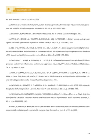 324
tis. Arch Dermatol., v.137, n.1, p. 42-43, 2001.
12. KATIYAR S. K. Treatment of silymarin , a plant flavonoid, prevents ultraviolet light-induced immune suppres-
sion and oxidative stress in mouse skin. Int J Oncol. v. 21, n. 6, p. 1213-1222, 2002.
13. GILCHREST, B.; KRUTMANN, J. Envelhecimento cutâneo. Rio de janeiro: Guanabara-Koogan, 2007.
14. STAHL, W.; HEINRICH, U.; WISEMAN, S.; EICHLER, O.; SIES, H.; TRONNIER, H. Dietary tomato paste protect
against ultraviolet light-induced erythema in humans. J Nutr, v. 131, n. 5, p. 1449-1451, 2001.
15. LEE, K. W.; KUNDU, J. K.; KIM, S. O.; CHUN, K. S.; LEE, H. J.; SURH, Y. J. Cocoa polyphenols inhibit phorbol es-
ter-induced superoxide anion formation in cultured HL-60 cells and expression of cyclooxygenase-2 and activation
of NF- kappaB and MAPKs in mouse skin in vivo. J Nutr, v. 136, n. 5, p.1150-1155, 2006.
16. WIDYARINI, S.; SPINKS, N.; HUSBAND, A. J.; REEVE, V. E. Isoflavonoid compouns from red clover (Trifolium
pretense) protect from inflammation and immune suppression induced by UV radiation. Photochem Photobiol, v.
74, n. 3, p. 465-470, 2001.
17. CHOI, J. G.; KANG, O. H.; LEE, Y. S.; CHAE, H. S.; OH, Y. C.; BRICE, O. O.; KIM, S. K.; SOHN, D. H.; KIM, H. S.;
PARK, H.; SHIN, D.W.; RHOS, J.R.; KWON, D.Y. In vitro and In vivo Antibacterial Activity of Punica granatum Peel Eth-
anol Extract Against Salmonella. Hindawi Publishing Corporation , 2011.
18. WERKMAN, C.; GRANATO, D. C.; KERBAUY, W. D.; SAMPAIO, F.C.; BRANDÃO, A. A. H.; RODE, S.M. Aplicação
terapêutica da Punica granatum L. (romã). Rev. Bras. Pl. Med. Botucatu, v. 10, n. 3, p. 104-111, 2008.
19. YOSHIMURA, M.; WATANABE,Y.; KASAI,K.; YAMAKOSHI, J.; KOGA, T.; Inhibitory Effect of na Ellagic Acid-Rich
Pomegranate Extract on Tyrosinase Activity and Ultraviolet-Induced Pigmentation. Biosci Biotechnol Biochem, v.
69, n. 12, p. 2368-2373, 2005
20. AFAQ, F.; MAZAID; N. KHAN; M. DREHER; MUKHTAR H. Efeito protetor de produtos derivados de romã sobre
os danos UVB mediada na pele reconstituída humana – Exp. Dermatol., v. 18, n. 6, p. 553-61, 2009.
Fotoproteção oral
 