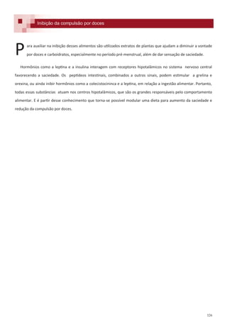 326
Inibição da compulsão por doces
ara auxiliar na inibição desses alimentos são utilizados extratos de plantas que ajudam a diminuir a vontade
por doces e carboidratos, especialmente no período pré-menstrual, além de dar sensação de saciedade.
Hormônios como a leptina e a insulina interagem com receptores hipotalâmicos no sistema nervoso central
favorecendo a saciedade. Os peptídeos intestinais, combinados a outros sinais, podem estimular a grelina e
orexina, ou ainda inibir hormônios como a colecistocininca e a leptina, em relação a ingestão alimentar. Portanto,
todas essas substâncias atuam nos centros hipotalâmicos, que são os grandes responsáveis pelo comportamento
alimentar. E é partir desse conhecimento que torna-se possível modular uma dieta para aumento da saciedade e
redução da compulsão por doces.
P
 