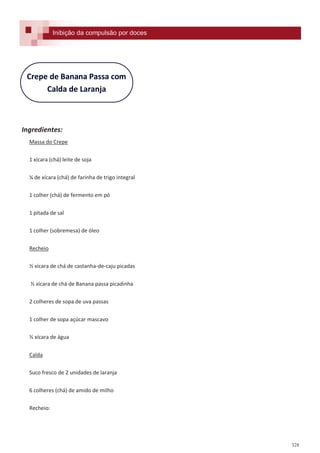 328
Crepe de Banana Passa com
Calda de Laranja
Ingredientes:
Massa do Crepe
1 xícara (chá) leite de soja
¼ de xícara (chá) de farinha de trigo integral
1 colher (chá) de fermento em pó
1 pitada de sal
1 colher (sobremesa) de óleo
Recheio
½ xícara de chá de castanha-de-caju picadas
½ xícara de chá de Banana passa picadinha
2 colheres de sopa de uva passas
1 colher de sopa açúcar mascavo
½ xícara de água
Calda
Suco fresco de 2 unidades de laranja
6 colheres (chá) de amido de milho
Recheio:
Inibição da compulsão por doces
 