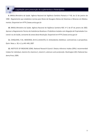 33
9. BRASIL.Ministério da Saúde. Agência Nacional de Vigilância Sanitária Portaria n º 40, de 13 de janeiro de
1998 . Regulamento que estabelece normas para Níveis de Dosagens Diárias de Vitaminas e Minerais em Medica-
mentos. Disponível em HTTP://www.anvisa.gov.br
10. BRASIL.Ministério da Saúde. Agência Nacional de Vigilância Sanitária RDC nº 2 de 07 de janeiro de 2002.
Aprovar o Regulamento Técnico de Substâncias Bioativas e Probióticos Isolados com Alegação de Propriedades Fun-
cional e ou de Saúde, constante do anexo desta Resolução. Disponível em HTTP://www.anvisa.gov.br
11. CERQUEIRA, F.M.; MEDEIROS, M.H.G.;AUGUSTO, O. Antioxidantes dietéticos: controvérsias e perspectivas.
Quim. Nova, v. 30, n.2, p.441-449, 2007
12. INSTITUTE OF MEDICINE (IOM). National Research Council. Dietary reference intakes (DRIs): recommended
intakes for individual, vitamins for vitamina C, vitamin E, selenium and carotenoids. Washington (DC): National Aca-
demy Press; 2004.
Legislação para prescrição de suplementos e fitoterápicos
 