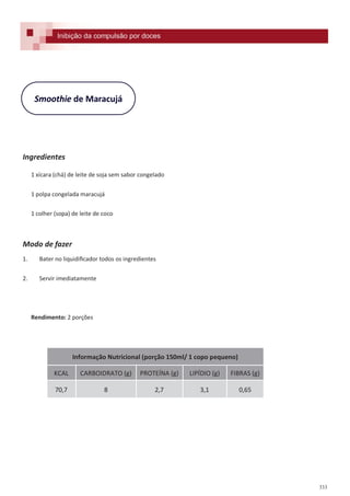 333
Smoothie de Maracujá
Ingredientes
1 xícara (chá) de leite de soja sem sabor congelado
1 polpa congelada maracujá
1 colher (sopa) de leite de coco
Modo de fazer
1. Bater no liquidificador todos os ingredientes
2. Servir imediatamente
Rendimento: 2 porções
Inibição da compulsão por doces
Informação Nutricional (porção 150ml/ 1 copo pequeno)
KCAL CARBOIDRATO (g) PROTEÍNA (g) LIPÍDIO (g) FIBRAS (g)
70,7 8 2,7 3,1 0,65
 