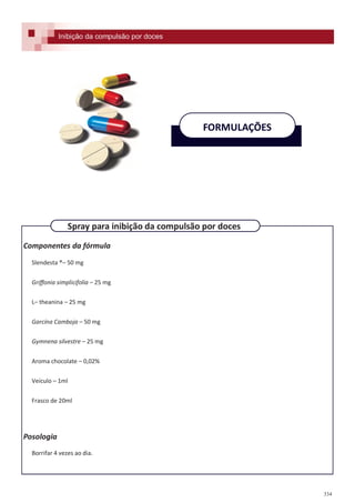 334
Componentes da fórmula
Slendesta ®– 50 mg
Griffonia simplicifolia – 25 mg
L– theanina – 25 mg
Garcína Camboja – 50 mg
Gymnena silvestre – 25 mg
Aroma chocolate – 0,02%
Veículo – 1ml
Frasco de 20ml
Posologia
Borrifar 4 vezes ao dia.
FORMULAÇÕES
Spray para inibição da compulsão por doces
Inibição da compulsão por doces
 