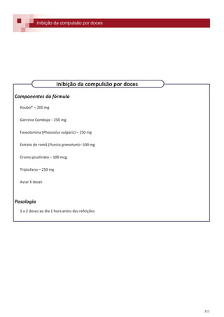 335
Componentes da fórmula
Koubo® – 200 mg
Garcínia Camboja – 250 mg
Faseolamina (Phaseolus vulgaris) – 150 mg
Extrato de romã (Punica granatum)– 500 mg
Cromo picolinato – 100 mcg
Triptofano – 250 mg
Aviar X doses
Posologia
1 a 2 doses ao dia 1 hora antes das refeições
Inibição da compulsão por doces
Inibição da compulsão por doces
 