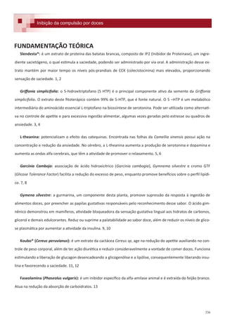336
Formulações e receitas para inibição da compulsão por doces.
Slendesta®: é um extrato de proteína das batatas brancas, composto de IP2 (Inibidor de Proteinase), um ingre-
diente sacietógeno, o qual estimula a saciedade, podendo ser administrado por via oral. A administração desse ex-
trato mantém por maior tempo os níveis pós-prandiais de CCK (colecistocinina) mais elevados, proporcionando
sensação de saciedade. 1, 2
Griffonia simplicifolia: o 5-hidroxitriptofano (5 HTP) é o principal componente ativo da semente da Griffonia
simplicifolia. O extrato deste fitoterápico contém 99% de 5-HTP, que é fonte natural. O 5 –HTP é um metabólico
intermediário do aminoácido essencial L-triptofano na biossíntese de serotonina. Pode ser utilizada como alternati-
va no controle de apetite e para excessiva ingestão alimentar, algumas vezes geradas pelo estresse ou quadros de
ansiedade. 3, 4
L-theanina: potencializam o efeito das catequinas. Encontrada nas folhas da Camellia sinensis possui ação na
concentração e redução da ansiedade. No cérebro, a L-theanina aumenta a produção de serotonina e dopamina e
aumenta as ondas alfa cerebrais, que têm a atividade de promover o relaxamento. 5, 6
Garcínia Camboja: associação de ácido hidroxicítrico (Garcinia cambogia), Gymnema silvestre e cromo GTF
(Glicose Tolerance Factor) facilita a redução do excesso de peso, enquanto promove benefícios sobre o perfil lipídi-
co. 7, 8
Gymena silvestre: a gurmarina, um componente desta planta, promove supressão da resposta à ingestão de
alimentos doces, por preencher as papilas gustativas responsáveis pelo reconhecimento desse sabor. O ácido gim-
nênico demonstrou em mamíferos, atividade bloqueadora da sensação gustativa lingual aos hidratos de carbonos,
glicerol e demais edulcorantes. Reduz ou suprime a palatabilidade ao sabor doce, além de reduzir os níveis de glico-
se plasmática por aumentar a atividade da insulina. 9, 10
Koubo® (Cereus peruvianus): é um extrato da cactácea Cereus sp, age na redução do apetite auxiliando no con-
trole de peso corporal, além de ter ação diurética e reduzir consideravelmente a vontade de comer doces. Funciona
estimulando a liberação de glucagon desencadeando a glicogenólise e a lipólise, consequentemente liberando insu-
lina e favorecendo a saciedade. 11, 12
Faseolamina (Phaseolus vulgaris): é um inibidor específico da alfa-amilase animal e é extraída do feijão branco.
Atua na redução da absorção de carboidratos. 13
FUNDAMENTAÇÃO TEÓRICA
Inibição da compulsão por docesInibição da compulsão por doces
 