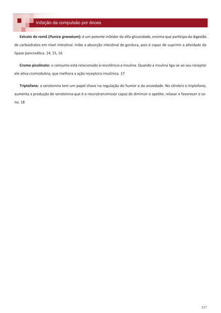 337
Formulações e receitas para inibição da compulsão por doces.Inibição da compulsão por docesInibição da compulsão por doces
Extrato de romã (Punica granatum): é um potente inibidor da alfa-glicosidade, enzima que participa da digestão
de carboidratos em nível intestinal. Inibe a absorção intestinal de gordura, pois é capaz de suprimir a atividade da
lipase pancreática. 14, 15, 16
Cromo picolinato: o consumo está relacionado à resistência a insulina. Quando a insulina liga-se ao seu receptor
ele ativa cromodulina, que melhora a ação receptora insulínica. 17
Triptofano: a serotonina tem um papel chave na regulação do humor e da ansiedade. No cérebro o triptofano,
aumenta a produção de serotonina que é o neurotransmissor capaz de diminuir o apetite, relaxar e favorecer o so-
no. 18
 
