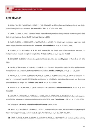 338
REFERÊNCIAS
1. SERRA-PRAT, M.; PALOMERA, E.; CLAVE, P.; PUIG-DOMINGO, M. Effect of age and frailty on ghrelin and chole-
cystokinin responses to a meal test. Am J Clin Nutr. v. 89, n. 5, p. 1410-1417, 2009.
2. DANA, S.; LOUIE, M.; HU, J. Slendesta Potato Protein Extract promotes satiety in health human subjects: Iowa
State University study. Kemin Health Technical Literature, 2006.
3. AMER, A.; BREU, J.; MCDERMOTT, J.; WURTMAN, R. J.; MAHER, T. J. 5-Hydroxy-L-tryptophan suppresses food
intake in food-deprived and stressed rats. Pharmacol Biochem Behav. v. 77, n. 1, p. 137-43, 2004.
4. LEMAIRE, P. A.; ADOSRAKU, R. K. An HPLC method for the direct assay of the serotonin precursor, 5-
hydroxytrophan, in seeds of Griffonia simplicifolia. Phytochem Anal. v. 13, n. 6, p.333-7, 2002.
5. SCHNEIDER, C.; SEGRE, T. Green tea: potential health benefits. Am Fam Physician. v. 79, n. 7, p. 591-594,
2009.
6. ZHENG, G.; KAZUTOSHI, S.; OHKUBO, T.; JUNEJA, L. R.; OGUNI, I. Anti-obesity Effects of Three Major Compo-
nents of Green Tea, Catechins, Caffeine and Theanine, in Mice. Clin Sci Am J Physiol, v. 60, p. 527-535, 2004.
7. PREUSS, H. G., BAGCHI, D.; BAGCHI, M.; RAO, C. V.; DEY, D. K.; SATYANARAYANA, S. Effects of a natural ex-
tract of (-)-hydroxycitric acid (HCA-SX) and a combination of HCA-SX plus niacin-bound chromium and Gymnema
sylvestre extract on weight loss. Diabetes Obes Metab. v. 6, n. 3, p. 171-80, 2004.
8. HEYMSFIELD, S. B; ARONNE, L. J; BLACKBURN, G.L. HCA efficiency. Diabetes Obes Metab. v. 6, n. 6, p. 458-
459, 2004.
9. MURATA, Y.; NAKASHIMA, K.; YAMADA, A.; SHIGEMURA, N.; SASAMOTO, K.; NINOMIYA, Y. Gurmarin suppres-
sion of licking responses to sweetener-quinine mixtures in C57BL mice. Chem Senses. v. 28, n. 3, p. 237-243, 2003.
10. ALONSO, J. Tratado de Fitofármacos y nutracéuticos. Corpus, 2005.
11. NINIO, R.; LEWINSOHN, E.; MIZRAHI, Y.; SITRIT, Y. Changes in Sugars, Acids, and Volatiles during Ripening of
Koubo *Cereus peruvianus (L.) Miller+ Fruits. J. Agric. Food Chem., v. 51, n. 3, p. 797–801, 2003.
12. SITRIT, Y.; NINIO, R.; BAR, E.; GOLAN, E., LARKOV, O.; RAVID, U.; LEWINSOHN E. S-Linalool synthase activity
Formulações e receitas para inibição da compulsão por docesInibição da compulsão por docesInibição da compulsão por doces
 
