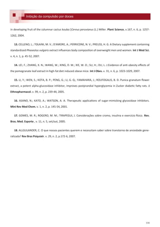 339
Formulações e receitas para inibição da compulsão por doces.Inibição da compulsão por docesInibição da compulsão por doces
in developing fruit of the columnar cactus koubo *Cereus peruvianus (L.) Miller. Plant Science, v.167, n. 6, p. 1257-
1262, 2004.
13. CELLENO, L.; TOLAINI, M. V.; D'AMORE, A.; PERRICONE, N. V.; PREUSS, H. G. A Dietary supplement containing
standardized Phaseolus vulgaris extract influences body composition of overweight men and women. Int J Med Sci.
v. 4, n. 1, p. 45-52, 2007.
14. LEI, F.; ZHANG, X. N.; WANG, W.; XING, D. M.; XIE, W. D.; SU, H.; DU, L. J.Evidence of anti-obesity effects of
the pomegranate leaf extract in high-fat diet induced obese mice. Int J Obes. v. 31, n. 6, p. 1023-1029, 2007.
15. LI, Y.; WEN, S.; KOTA, B. P.; PENG, G.; LI, G. Q.; YAMAHARA, J.; ROUFOGALIS, B. D. Punica granatum flower
extract, a potent alpha-glucosidase inhibitor, improves postprandial hyperglycemia in Zucker diabetic fatty rats. J
Ethnopharmacol. v. 99, n. 2, p. 239-44, 2005.
16. ASANO, N.; KATO, A.; WATSON, A. A. Therapeutic applications of sugar-mimicking glycosidase inhibitors.
Mini Rev Med Chem. v. 1, n. 2, p. 145-54, 2001.
17. GOMES, M. R.; ROGERO, M. M.; TIRAPEGUI, J. Considerações sobre cromo, insulina e exercício físico. Rev.
Bras. Med. Esporte , v. 11, n. 5, set/out, 2005.
18. ALLGULANDER, C. O que nossos pacientes querem e necessitam saber sobre transtorno de ansiedade gene-
ralizada? Rev Bras Psiquiatr. v. 29, n. 2, p.172-6, 2007.
 