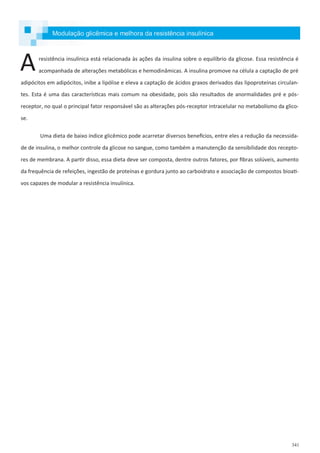 341
Modulação glicêmica e melhora da resistência insulínica
resistência insulínica está relacionada às ações da insulina sobre o equilíbrio da glicose. Essa resistência é
acompanhada de alterações metabólicas e hemodinâmicas. A insulina promove na célula a captação de pré
adipócitos em adipócitos, inibe a lipólise e eleva a captação de ácidos graxos derivados das lipoproteínas circulan-
tes. Esta é uma das características mais comum na obesidade, pois são resultados de anormalidades pré e pós-
receptor, no qual o principal fator responsável são as alterações pós-receptor intracelular no metabolismo da glico-
se.
Uma dieta de baixo índice glicêmico pode acarretar diversos benefícios, entre eles a redução da necessida-
de de insulina, o melhor controle da glicose no sangue, como também a manutenção da sensibilidade dos recepto-
res de membrana. A partir disso, essa dieta deve ser composta, dentre outros fatores, por fibras solúveis, aumento
da frequência de refeições, ingestão de proteínas e gordura junto ao carboidrato e associação de compostos bioati-
vos capazes de modular a resistência insulínica.
A
 