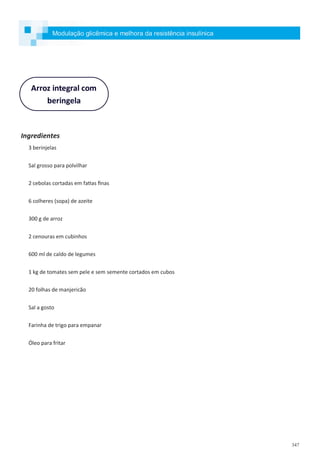 347
Ingredientes
3 berinjelas
Sal grosso para polvilhar
2 cebolas cortadas em fatias finas
6 colheres (sopa) de azeite
300 g de arroz
2 cenouras em cubinhos
600 ml de caldo de legumes
1 kg de tomates sem pele e sem semente cortados em cubos
20 folhas de manjericão
Sal a gosto
Farinha de trigo para empanar
Óleo para fritar
Arroz integral com
beringela
Modulação glicêmica e melhora da resistência insulínica
 