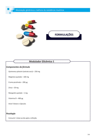 349
Componentes da fórmula
Gymnema sylvestre (extrato seco) – 250 mg
Magnésio quelado – 100 mg
Cromo picolinato – 200 µg
Zinco – 20 mg
Manganês quelado – 1 mg
Vitamina D – 400 µg
Aviar X doses e cápsulas
Posologia
Consumir 1 dose ao dia após a refeição.
FORMULAÇÕES
Modulador Glicêmico 1
Modulação glicêmica e melhora da resistência insulínica
 