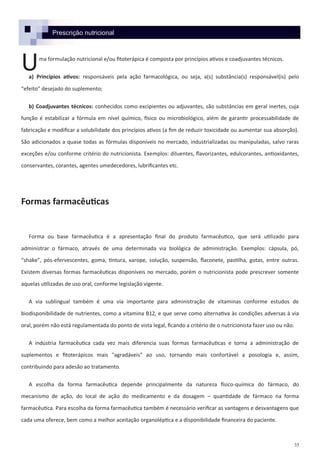 35
Prescrição nutricional
ma formulação nutricional e/ou fitoterápica é composta por princípios ativos e coadjuvantes técnicos.
a) Princípios ativos: responsáveis pela ação farmacológica, ou seja, a(s) substância(s) responsável(is) pelo
“efeito” desejado do suplemento;
b) Coadjuvantes técnicos: conhecidos como excipientes ou adjuvantes, são substâncias em geral inertes, cuja
função é estabilizar a fórmula em nível químico, físico ou microbiológico, além de garantir processabilidade de
fabricação e modificar a solubilidade dos princípios ativos (a fim de reduzir toxicidade ou aumentar sua absorção).
São adicionados a quase todas as fórmulas disponíveis no mercado, industrializadas ou manipuladas, salvo raras
exceções e/ou conforme critério do nutricionista. Exemplos: diluentes, flavorizantes, edulcorantes, antioxidantes,
conservantes, corantes, agentes umedecedores, lubrificantes etc.
Formas farmacêuticas
Forma ou base farmacêutica é a apresentação final do produto farmacêutico, que será utilizado para
administrar o fármaco, através de uma determinada via biológica de administração. Exemplos: cápsula, pó,
“shake”, pós-efervescentes, goma, tintura, xarope, solução, suspensão, flaconete, pastilha, gotas, entre outras.
Existem diversas formas farmacêuticas disponíveis no mercado, porém o nutricionista pode prescrever somente
aquelas utilizadas de uso oral, conforme legislação vigente.
A via sublingual também é uma via importante para administração de vitaminas conforme estudos de
biodisponibilidade de nutrientes, como a vitamina B12, e que serve como alternativa às condições adversas à via
oral, porém não está regulamentada do ponto de vista legal, ficando a critério de o nutricionista fazer uso ou não.
A indústria farmacêutica cada vez mais diferencia suas formas farmacêuticas e torna a administração de
suplementos e fitoterápicos mais "agradáveis" ao uso, tornando mais confortável a posologia e, assim,
contribuindo para adesão ao tratamento.
A escolha da forma farmacêutica depende principalmente da natureza físico-química do fármaco, do
mecanismo de ação, do local de ação do medicamento e da dosagem – quantidade de fármaco na forma
farmacêutica. Para escolha da forma farmacêutica também é necessário verificar as vantagens e desvantagens que
cada uma oferece, bem como a melhor aceitação organoléptica e a disponibilidade financeira do paciente.
U
 