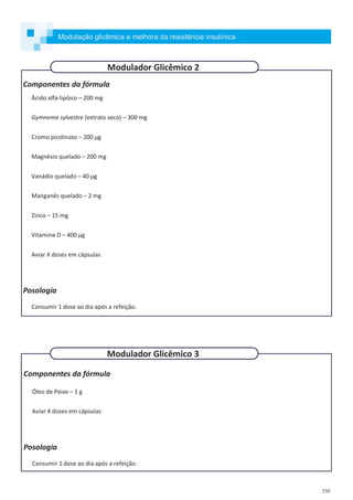 350
Componentes da fórmula
Ácido alfa-lipóico – 200 mg
Gymnema sylvestre (extrato seco) – 300 mg
Cromo picolinato – 200 µg
Magnésio quelado – 200 mg
Vanádio quelado – 40 µg
Manganês quelado – 2 mg
Zinco – 15 mg
Vitamina D – 400 µg
Aviar X doses em cápsulas
Posologia
Consumir 1 dose ao dia após a refeição.
Componentes da fórmula
Óleo de Peixe – 1 g
Aviar X doses em cápsulas
Posologia
Consumir 1 dose ao dia após a refeição.
Modulador Glicêmico 2
Modulador Glicêmico 3
Modulação glicêmica e melhora da resistência insulínica
 