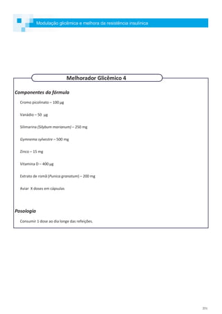 351
Componentes da fórmula
Cromo picolinato – 100 µg
Vanádio – 50 µg
Silimarina (Silybum marianum) – 250 mg
Gymnema sylvestre – 500 mg
Zinco – 15 mg
Vitamina D – 400 µg
Extrato de romã (Punica granatum) – 200 mg
Aviar X doses em cápsulas
Posologia
Consumir 1 dose ao dia longe das refeições.
Melhorador Glicêmico 4
Modulação glicêmica e melhora da resistência insulínica
 