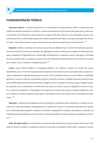 352
FUNDAMENTAÇÃO TEÓRICA
Gymnema sylvestre: o extrato seco possui em sua composição os acidos gimênicos (25%), os quais promovem
redução da absorção de glicose no intestino, aumento da secreção de insulina pelas células tipo-beta do pâncreas,
promovendo assim redução dos níveis de glicose no sangue. Além disso, possui em sua composição a gurmar, uma
proteína que altera a conformação espacial dos receptores gustativos da língua, reduzindo a percepção dos alimen-
tos doces. Estes efeitos reduzem a procura de pacientes que possuem compulsão por alimentos doces. 1, 2, 3
Magnésio: melhora a secreção de insulina em pacientes com diabetes tipo 2; Co-fator da maioria das quinases,
bem como de outras enzimas que participam da regulação da insulina. Contribui para reações de fosforilação, pois
ativa o complexo ATP-Mg (Adenosina Trifosfato Mg). Na deficiência em magnésio ocorrem alterações na atividade
da tirosina quinase sobre o receptor de insulina, fato este relacionado ao desenvolvimento da resistência à insulina
pós-receptor e com a redução na utilização da glicose.4, 5, 6
Cromo: possui efeitos benéficos na modulação glicêmica. Os receptores celulares da insulina são cromo-
dependentes, pois o mineral é responsável pela ativação da enzima tirosina-quinase que potencializa a ação do re-
ceptor, favorecendo a captação de glicose pelas células. A forma picolinato parece ser a mais efetiva na modulação
glicêmica e aumenta a ação do transportador de glicose 4 (GLUT4); aumenta a captação de glicose através da ativa-
ção da AMPK p38 (proteína quinase ativada por mitógeno); inibe a secreção da resistina; regula a ingestão alimen-
tar, podendo esta ser mediada por um efeito direto do cromo no cérebro; aumenta a ligação da insulina ao recep-
tor, o número de receptores e a fosforilação nos receptores de insulina; pode reduzir a extração hepática de insuli-
na e melhorar a tolerância à glicose; pode regular a liberação de insulina, de acordo com as necessidades do orga-
nismo. 7, 8,9
Manganês: a deficiência de manganês ocasiona alteração no metabolismo dos carboidratos no âmbito da bios-
síntese de insulina pancreática e da glicogenólise. O receptor de insulina é um hormônio dependente de quinase
que é estimulado pelo manganês e magnésio. O consumo inadequado de manganês pode provocar alterações no
metabolismo dos carboidratos, tais como induzir a resistência periférica à insulina e diminuir a produção do hormô-
nio. 10
Ácido alfa lipóico (ALA): é um ácido graxo com potente ação antioxidante. Estudos recentes indicam que o ALA
pode ser efetivo em reduzir a resistência insulínica em pacientes com diabetes mellitus tipo 2. Imitando a insulina,
Modulação glicêmica e melhora da resistência insulínica
 