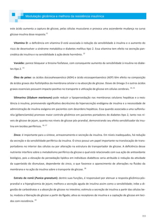 353
este ácido aumenta a captura de glicose, pelas células musculares e provoca uma ascendente mudança na curva
glicose-insulina dose-resposta.11
Vitamina D: a deficiência em vitamina D está associada à redução da sensibilidade à insulina e o aumento do
risco de desenvolver a síndrome metabólica e diabetes mellitus tipo 2. Essa vitamina tem efeito na secreção pan-
creática de insulina e na sensibilidade à ação deste hormônio. 12
Vanádio: parece bloquear a tirosina fosfatase, com consequente aumento da sensibilidade à insulina no diabe-
tes tipo 2. 13
Óleo de peixe: os ácidos docosahexaenóico (ADH) e ácido eicosapentaenóico (AEP) têm efeito na composição
de ácidos graxos dos fosfolipídios da membrana celular e na absorção de glicose. Doses de ômega-3 e outros ácidos
graxos essenciais possuem impacto positivo no transporte e utilização de glicose em células cerebrais. 14, 15
Silimarina (Silybum marianum): pode reduzir a lipoperoxidação nas membranas celulares hepáticas e a resis-
tência à insulina, promovendo significativo decréscimo da hipersecreção endógena de insulina e a necessidade de
administração de insulina exógena em pacientes com desordens hepáticas. Essa quando associada a uma sulfonilu-
réia (glibenclamida) promove maior controle glicêmico em pacientes portadores do diabetes tipo 2, tanto nos ní-
veis de glicose de jejum, quanto nos níveis de glicose pós-prandial, demonstrando seu efeito sensibilizador da insu-
lina em tecidos periféricos. 16, 17
Zinco: é importante para a síntese, armazenamento e secreção da insulina. Em níveis inadequados, há redução
da secreção e da sensibilidade periférica da insulina. O zinco possui um papel importante na translocação de trans-
portadores no interior das células ou por alteração na estrutura do transportador de glicose. A deficiência desse
nutriente interfere sobre o metabolismo periférico da glicose o qual está relacionado com sua ação de antioxidante
biológico, pois a elevação da peroxidação lipídica em indivíduos diabéticos seria atribuído à redução da atividade
da superóxido do dismutase, dependente do zinco, o que favorece o aparecimento de alterações na fluidez da
membrana e na ação da insulina sobre o transporte de glicose. 18
Extrato de romã (Punica granatum): dentre suas funções, é responsável por atenuar a resposta glicêmica pós-
prandial e a hiperglicemia de jejum; melhora a secreção aguda de insulina assim como a sensibilidade; inibe a di-
gestão de carboidratos e a absorção de glicose no intestino; estimula a secreção de insulina a partir das células be-
ta; modula a liberação de glicose a partir do fígado; ativa os receptores de insulina e a captação de glicose em teci-
dos com resistência. 19
Modulação glicêmica e melhora da resistência insulínica
 