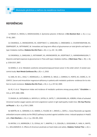 354
REFERÊNCIAS
1. PARIJAT, K.; REKHA, S.; MADHUSUDAN, K. Gymnema sylvestre: A Memoir. J Clin Biochem Nutr. v. 41, n. 2, p.
77–81, 2007.
2. CHEARSKUL, S.; KRIENGSINYOS, W.; KOOPTIWUT, S.; SANGURAI, S.; ONREABROI, S.; CHURINTARAPHAN, M.;
SEMPRASERT, N.; NITIYANANT, W. Immediate and long-term effects of glucomannan on total ghrelin and leptin in
type 2 diabetes mellitus. Diabetes Res Clin Pract. v. 83, n. 2, p. 40 – 42, 2009.
3. CHEARSKUL, S.; SANGURAI, S.; NITIYANANT, W.; KRIENGSINYOS, W.; KOOPTIWUT, S.; HARINDHANAVUDHI, T.
Glycemic and lipid responses to glucomannan in Thais with type 2 diabetes mellitus. J Med Assoc Thai. v. 90, n. 10,
p. 2150-2157, 2007.
4. AGNOLI, C. et al. Metabolic syndrome and postmenopausal breast cancer in the ordet cohort: A nested case-
control study. Nutr Metab Cardiovasc Dis, v.20, n. 1, 2010.
5. LIMA, M. DE L.; CRUZ, T.; RODRIGUES, L. E.; BOMFIM, O.; MELO, J.; CORREIA, R.; PORTO, M.; CEDRO, A.; VI-
CENTE E. Serum and intracellular magnesium deficiency in patients with metabolic syndrome--evidences for its rela-
tion to insulin resistance. Diabetes Res Clin Pract, v. 83, n. 2, p. 257-62, 2009.
6. HE, K. et al. “Magnesium intake and incidence of metabolic syndrome among young adults.” Circulation. v.
113, p. 1675-1682, 2006.
7. OHASHI, N.; KATSURADA, A.; MIYATA, K.; SATOU, R.; SAITO, T.; URUSHIHARA, M.; KOBORI, H.Role of activated
intrarenal reactive oxygen species and renin-angiotensin system in IgA nephropathy model mice. Clin Exp Pharma-
col Physiol. v. 36, n. 8, p.750-5, 2009.
8. MARTÍN, M. A.; SERRANO, A. B.; RAMOS, S.; PULIDO, M. I.; BRAVO, L.; GOYA, L. Cocoa flavonoids up-regulate
antioxidant enzyme activity via the ERK1/2 pathway to protect against oxidative stress- induced apoptosis in HepG2
cells. J Nutr Biochem. v. 21, n. 3, p. 196-205, 2010.
9. ANTON, S. D.; MORRISON, C. D.; CEFALU, W. T.; MARTIN, C. K.; COULON, S.; GEISELMAN, P.; HAN, H.; WHITE,
C.L.; WILLIAMSON D. A. Effects of chromium picolinate on food intake and satiety. Diabetes Technol Ther. v.10, n.
Modulação glicêmica e melhora da resistência insulínica
 