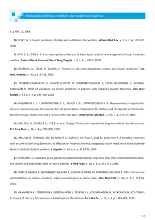 355
5, p.405-12, 2008.
10. KELLY, G. S. Insulin resistance: lifestyle and nutritional interventions. Altern Med Rev. v. 5, n. 2, p. 109-132,
2000.
11. POH Z. X.; GOH K. P. A current update on the use of alpha lipoic acid in the management of type 2 diabetes
mellitus. Endocr Metab Immune Disord Drug Targets. v. 9, n. 4, p.392-8, 2009.
12. RAMMOS, G.; TSEKE, P.; ZIAKKA, S. “Vitamin D, the renin-angiotensin system, and insulin resistance”. Int.
Urol. Nephrol. v. 40, p.419-426, 2008.
13. JACQUES-CAMARENA O, GONZÁLEZ-ORTIZ M, MARTÍNEZ-ABUNDIS E, LÓPEZ-MADRUEÑO JF, MEDINA-
SANTILLÁN R. Effect of vanadium on insulin sensitivity in patients with impaired glucose tolerance. Ann Nutr
Metab. v. 53, n. 3-4, p. 195-198, 2008.
14. MELANSON S. F.; LEWANDROWSKI E. L.; FLOOD J. G.; LEWANDROWSKI K. B. Measurement of organochlo-
rines in commercial over-the-counter fish oil preparations: implications for dietary and therapeutic recommenda-
tions for omega-3 fatty acids and a review of the literature. Arch Pathol Lab Med. v. 129, n. 1, p.74-77, 2005.
15. HELLER A. R.; ROSSLER S.; LITZ R. J. et al. Omega-3 fatty acids improve the diagnosisrelated clinical outcome.
Crit Care Med. v. 34, n. 4, p. 972-979, 2006.
16. VELUSSI M, CERNIGOI AM, DE MONTE A, DAPAS F, CAFFAU C, ZILLI M. Long-term (12 months) treatment
with an anti-oxidant drug (silymarin) is effective on hyperinsulinemia, exogenous insulin need and malondialdehyde
levels in cirrhotic diabetic patients. J Hepatol., v. 26, n. 4, p. 871-879, 1997.
17. HUSSAIN S. A. Silymarin as an adjunct to glibenclamide therapy improves long-term and postprandial glyce-
mic control and body mass index in type 2 diabetes. J Med Food. v. 10, n. 3, p. 543-547, 2007.
18. GÓMEZ-GARCÍA A, HERNÁNDEZ-SALAZAR E, GONZÁLEZ-ORTIZ M, MARTÍNEZ-ABUNDIS E. Effect of oral zinc
administration on insulin sensitivity, leptin and androgens in obese males. Rev Med Chil. v. 134, n. 3, p. 279-84,
2006.
19. HANHINEVA K.; TÖRRÖNEN R.; BONDIA-PONS I.; PEKKINEN J.; KOLEHMAINEN M., MYKKÄNEN H.; POUTANEN
K. Impact of Diertary Polyphenols on Carbohydrate Metabolism. Int J Mol Sci, v. 11, n. 4, p. 1365-402, 2010.
Modulação glicêmica e melhora da resistência insulínica
 