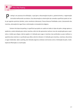 357
eeling é um processo de esfoliação, o qual gera a descamação da pele e, posteriormente, a regeneração
do tecido melhorando sua textura. Essa descamação ou destruição das camadas superficiais pode ser tan-
to por agentes químicos (ácidos), como mecânicos (abrasivos). Possui diversas finalidades como: clareamento das
manchas, atenuação de rugas finas e estimulação e renovação do colágeno.
Existem três tipos de peeling: o superficial que pode ser usado em todos os tipos de pele e atinge apenas a
epiderme, sendo indicado para retirar manchas, além de não apresentar nenhum risco de complicação para o paci-
ente; o médio que atinge a derme papilar e é indicado para rugas e manchas mais profundas ou para melhorar a
aparência das cicatrizes e o profundo que afeta a derme reticular e é indicado para manchas, cicatrizes, discromias
e rugas moderadas. Após o peeling, são indicadas algumas condutas nutricionais como a hidratação da pele, modu-
lação da inflamação e a cicatrização.
P
Pré e Pós Peeling
 