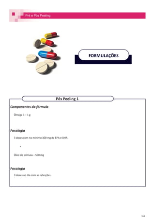 364
Componentes da fórmula
Ômega 3 – 1 g
Posologia
3 doses com no mínimo 300 mg de EPA e DHA
+
Óleo de prímula – 500 mg
Posologia
3 doses ao dia com as refeições.
FORMULAÇÕES
Pós Peeling 1
Pré e Pós Peeling
 