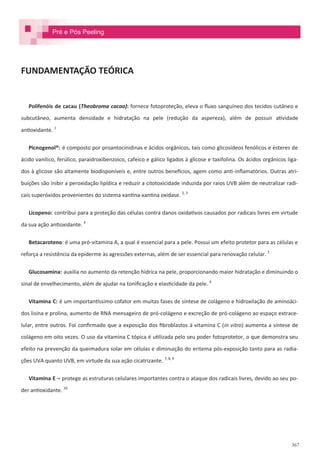 367
FUNDAMENTAÇÃO TEÓRICA
Polifenóis de cacau (Theobroma cacao): fornece fotoproteção, eleva o fluxo sanguíneo dos tecidos cutâneo e
subcutâneo, aumenta densidade e hidratação na pele (redução da aspereza), além de possuir atividade
antioxidante. 1
Picnogenol®: é composto por proantocinidinas e ácidos orgânicos, tais como glicosídeos fenólicos e ésteres de
ácido vanílico, ferúlico, paraidroxibenzoico, cafeico e gálico ligados à glicose e taxifolina. Os ácidos orgânicos liga-
dos à glicose são altamente biodisponíveis e, entre outros benefícios, agem como anti-inflamatórios. Outras atri-
buições são inibir a peroxidação lipídica e reduzir a citotoxicidade induzida por raios UVB além de neutralizar radi-
cais superóxidos provenientes do sistema xantina-xantina oxidase. 2, 3
Licopeno: contribui para a proteção das células contra danos oxidativos causados por radicais livres em virtude
da sua ação antioxidante. 4
Betacaroteno: é uma pró-vitamina A, a qual é essencial para a pele. Possui um efeito protetor para as células e
reforça a resistência da epiderme às agressões externas, além de ser essencial para renovação celular. 5
Glucosamina: auxilia no aumento da retenção hídrica na pele, proporcionando maior hidratação e diminuindo o
sinal de envelhecimento, além de ajudar na tonificação e elasticidade da pele. 6
Vitamina C: é um importantíssimo cofator em muitas fases de síntese de colágeno e hidroxilação de aminoáci-
dos lisina e prolina, aumento de RNA mensageiro de pró-colágeno e excreção de pró-colágeno ao espaço extrace-
lular, entre outros. Foi confirmado que a exposição dos fibroblastos à vitamina C (in vitro) aumenta a síntese de
colágeno em oito vezes. O uso da vitamina C tópica é utilizada pelo seu poder fotoprotetor, o que demonstra seu
efeito na prevenção da queimadura solar em células e diminuição do eritema pós-exposição tanto para as radia-
ções UVA quanto UVB, em virtude da sua ação cicatrizante. 7, 8, 9
Vitamina E – protege as estruturas celulares importantes contra o ataque dos radicais livres, devido ao seu po-
der antioxidante. 10
Pré e Pós Peeling
 