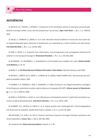 369
REFERÊNCIAS
1. RICHELLE, M.; TAVAZZI, I.; OFFORD, E. Comparison of the antioxidant activity of commonly consumed poly-
phenolic beverages (coffee, cocoa, and tea) prepared per cup serving. J Agric Food Chem. v. 49, n. 7, p. 3438-42,
2010
2. SALIOU, C.; RIMBACH, G.; MOINI, H. et al. Solar ultraviolet-induced erythema in human skin and nuclear fac-
tor-kappa-B-dependent gene expression in keratinocytes are modulated by a French maritime pine bark extract.
Free Radic Biol Med, v. 30, n. 2, p. 154-60, 2001.
3. SIME, S.; REEVE, V. E. Protection from inflammation, immunosuppression and carcinogenesis induced by UV
radiation in mice by topical Pycnogenol. Photochem Photobiol, v. 79, n. 2, p. 193-198, 2004.
4. ALLEMANN, I. B.; BAUMANN, L. S. Antioxidantes e as formulações para cuidados com a pele. Revista Brasilei-
ra de Medicina, p. 18 -24.
5. MARK, H. B. The Merck Manual of Medical Information: Home Edition. Merck & Company. April 2003.
6. ARTHUR, L.; RBERTS, M. D.; MARY, E.; O´BRIEN, M. D.; GENELL SUBAK-SHARPE, M.S., Nutraceuticals the Com-
plete Enciclopédia. Editors. 2001
7. SHARMA, S. R.; PODDAR, R.; SEM, P.; ANDREWS, J.T. Effect of vitamin C on collagen biosynthesis and degree
of birefringencein polarization sensitive optical coherence tomography (OS-OCT). African Journal of Biotechnolo-
gy, v. 7, n. 12, p. 2049-54, 2008.
8. DARR, D.; DUNSTON, S.; FAUST, H., et al. Effectiveness of antioxidants (vitamin C and E) with and without sun-
screens as topical photoprotectants. Acta Derm Venereol, v. 76, n. 4, p. 264-8, 1996.
9. HUMBERT, P.G.; HAFTEK, M.; CREIDI, P.; et al. Topical ascorbic acid in photoaged skin. Clinical topographical
and ultrastructural evaluation: double-blind study vs. placebo. v.12, n. 3, p.237-44, 2003.
10. MEYDANE, S. N.; HAN, S. N.; WU, D. Vitamin E and imune response in the aged: molecular mechanisms and
clinical implications. Immun. Rev., v. 205, p. 269-284, 2005.
11. ExsyNutriment. Biotec dermocosméticos. Exsymol. p. 1- 49.
Pré e Pós Peeling
 