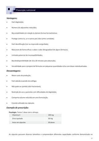 37
Prescrição nutricional
Vantagens:
 Fácil deglutição;
 Número de adjuvantes reduzidos;
 Boa estabilidade em relação às demais formas farmacêuticas;
 Protege contra luz, ar e outros pós (não contra umidade);
 Fácil identificação (cor ou impressão serigrafada);
 Mascaram de forma eficaz o sabor e odor desagradável de alguns fármacos;
 Limitado potencial de incompatibilidades;
 Boa biodisponibilidade (de 10 a 20 minutos para absorção);
 Versatilidade para o preparo de fórmulas em pequenas quantidades e/ou com doses individualizadas.
Desvantagens:
 Maior custo de produção;
 Fácil adesão à parede do esôfago;
 Não pode ser partida (não-fracionável);
 Restrição de uso a pacientes com dificuldades de deglutição;
 Comporta volume reduzido em uma formulação;
 Corante utilizado nas cápsulas.
Exemplo de prescrição:
Posologia: Tomar 1 dose com o almoço.
As cápsulas possuem diversos tamanhos e compreendem diferentes capacidades conforme demonstrado na
Vitamina C 100 mg
Zinco quelado 50 mg
Aviar em cápsulas 30 doses
 
