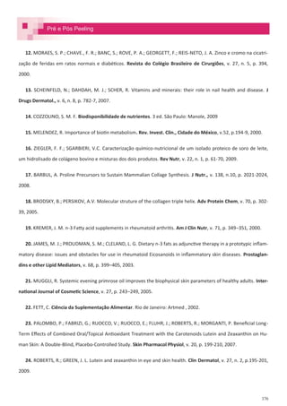 370
12. MORAES, S. P.; CHAVE., F. R.; BANC, S.; ROVE, P. A.; GEORGETT, F.; REIS-NETO, J. A. Zinco e cromo na cicatri-
zação de feridas em ratos normais e diabéticos. Revista do Colégio Brasileiro de Cirurgiões, v. 27, n. 5, p. 394,
2000.
13. SCHEINFELD, N.; DAHDAH, M. J.; SCHER, R. Vitamins and minerais: their role in nail health and disease. J
Drugs Dermatol., v. 6, n. 8, p. 782-7, 2007.
14. COZZOLINO, S. M. F. Biodisponibilidade de nutrientes. 3 ed. São Paulo: Manole, 2009
15. MELENDEZ, R. Importance of biotin metabolism. Rev. Invest. Clin., Cidade do México, v.52, p.194-9, 2000.
16. ZIEGLER, F. F.; SGARBIERI, V.C. Caracterização químico-nutricional de um isolado proteico de soro de leite,
um hidrolisado de colágeno bovino e misturas dos dois produtos. Rev Nutr, v. 22, n. 1, p. 61-70, 2009.
17. BARBUL, A. Proline Precursors to Sustain Mammalian Collage Synthesis. J Nutr., v. 138, n.10, p. 2021-2024,
2008.
18. BRODSKY, B.; PERSIKOV, A.V. Molecular struture of the collagen triple helix. Adv Protein Chem, v. 70, p. 302-
39, 2005.
19. KREMER, J. M. n-3 Fatty acid supplements in rheumatoid arthritis. Am J Clin Nutr, v. 71, p. 349–351, 2000.
20. JAMES, M. J.; PROUDMAN, S. M.; CLELAND, L. G. Dietary n-3 fats as adjunctive therapy in a prototypic inflam-
matory disease: issues and obstacles for use in rheumatoid Eicosanoids in inflammatory skin diseases. Prostaglan-
dins e other Lipid Mediators, v. 68, p. 399–405, 2003.
21. MUGGLI, R. Systemic evening primrose oil improves the biophysical skin parameters of healthy adults. Inter-
national Journal of Cosmetic Science, v. 27, p. 243–249, 2005.
22. FETT, C. Ciência da Suplementação Alimentar. Rio de Janeiro: Artmed , 2002.
23. PALOMBO, P.; FABRIZI, G.; RUOCCO, V.; RUOCCO, E.; FLUHR, J.; ROBERTS, R.; MORGANTI, P. Beneficial Long-
Term Effects of Combined Oral/Topical Antioxidant Treatment with the Carotenoids Lutein and Zeaxanthin on Hu-
man Skin: A Double-Blind, Placebo-Controlled Study. Skin Pharmacol Physiol, v. 20, p. 199-210, 2007.
24. ROBERTS, R.; GREEN, J. L. Lutein and zeaxanthin in eye and skin health. Clin Dermatol, v. 27, n. 2, p.195-201,
2009.
Pré e Pós Peeling
 