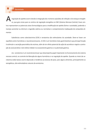 373
Saciedade
regulação do apetite ocorre devido à integração dos inúmeros episódios de refeição e do estoque energéti-
co, que gera sinais para os centros de regulação energética no SNC (Sistema Nervoso Central). Esses cen-
tros representam os potenciais alvos farmacológicos para a modificação do apetite (fome e saciedade), podendo o
manejo aumentar ou diminuir a ingestão calórica ou normalizar o comportamento inadequado de compulsão ali-
mentar.
Substâncias como colecistocinina (CCK) e serotonina são estimulantes da saciedade. Deve-se haver um
equilíbrio entre hormônios e neurotransmissores. A CCK é um hormônio trato gastrintestinal cuja principal função
é estimular a secreção pancreática de enzimas, além de ter efeito potencial da ação da secretina e regula a contra-
ção da vesícula biliar e tem efeito inibidor no esvaziamento gástrico e na plenitude gástrica.
Já a serotonina é um neutrotransmissor que desempenha papel importante no funcionamento do sistema
nervoso central, no controle da liberação de alguns hormônios e na regulação do apetite. Quando os níveis de se-
rotonina estão baixos ocorre depressão e tendência ao excesso de peso, pois alguns alimentos, principalmente os
energéticos, são estimuladores naturais da serotonina.
A
 