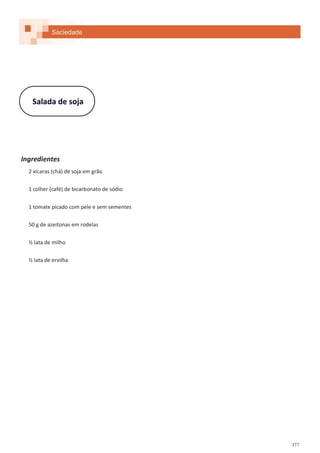377
Salada de soja
Ingredientes
2 xícaras (chá) de soja em grão
1 colher (café) de bicarbonato de sódio
1 tomate picado com pele e sem sementes
50 g de azeitonas em rodelas
½ lata de milho
½ lata de ervilha
Saciedade
 