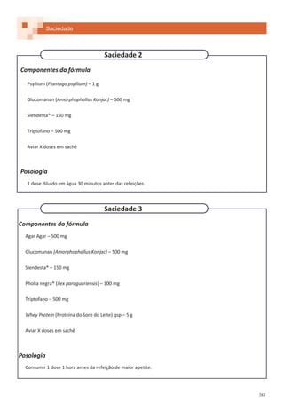 383
Componentes da fórmula
Psyllium (Plantago psyllium) – 1 g
Glucomanan (Amorphophallus Konjac) – 500 mg
Slendesta® – 150 mg
Triptofano – 500 mg
Aviar X doses em sachê
Posologia
1 dose diluído em água 30 minutos antes das refeições.
Componentes da fórmula
Agar Agar – 500 mg
Glucomanan (Amorphophallus Konjac) – 500 mg
Slendesta® – 150 mg
Pholia negra® (Ilex paraguariensis) – 100 mg
Triptofano – 500 mg
Whey Protein (Proteína do Soro do Leite) qsp – 5 g
Aviar X doses em sachê
Posologia
Consumir 1 dose 1 hora antes da refeição de maior apetite.
Saciedade 2
Saciedade 3
Saciedade
 