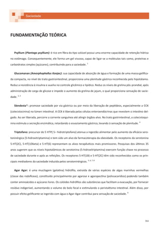 384
FUNDAMENTAÇÃO TEÓRICA
Psyllium (Plantago psyllium): é rico em fibra do tipo solúvel possui uma enorme capacidade de retenção hídrica
no estômago. Consequentemente, ele forma um gel viscoso, capaz de ligar-se a moléculas tais como, proteínas e
carboidratos simples (açúcares), contribuindo para a saciedade. 1
Glucomanan (Amorphophallus Konjac): sua capacidade de absorção de água e formação de uma massa gelifica-
da compacta, no nível do trato gastrointestinal, proporciona uma plenitude gástrica reconhecida pelo hipotálamo.
Reduz a resistência à insulina e auxilia no controle glicêmico e lipídico. Reduz os níveis de grelina pós-prandial, após
administração de carga de glicose e impede o aumento da grelina de jejum, o qual proporciona sensação de sacie-
dade. 2, 3
Slendesta®: promove saciedade por via gástrica ou por meio da liberação de peptídeos, especialmente a CCK
(colecistocinina) no lúmen intestinal. A CCK é liberada pelas células enteroendócrinas que revestem o intestino del-
gado. Ao ser liberada, percorre a corrente sanguínea até atingir órgãos-alvo. No trato gastrintestinal, a colecistoqui-
nina estimula a secreção enzimática, retardando o esvaziamento gástrico, levando à sensação de plenitude. 4
Triptofano: precursor do 5 HTP( 5– hidrotriptofano) atenua a ingestão alimentar pelo aumento da eficácia sero-
toninérgica (5-hidroxitriptamina) e tem sido um alvo da farmacoterapia da obesidade. Os receptores da serotonina
5-HT(2C), 5-HT(1Dbeta) e 5-HT(6) representam os alvos terapêuticos mais promissores. Pesquisas dos últimos 35
anos sugerem que os níveis hipotalâmicos de serotonina (5-hidroxitriptamina) exercem função chave no processo
de saciedade durante e após as refeições. Os receptores 5-HT(1B) e 5-HT(2C) têm sido reconhecidos como os prin-
cipais mediadores da saciedade induzida pelos serotoninérgicos. 5, 6, 7, 8
Agar Agar: é uma mucilagem (gelatina) hidrófila, extraída de várias espécies de algas marinhas vermelhas
(classe das rodofíceas), constituído principalmente por agarose e agaropectina (polissacarídios) podendo também
conter aminoácidos e açúcares livres. Os colóides hidrófilos são substâncias que facilitam a evacuação, por fornecer
resíduo indigerível, aumentando o volume do bolo fecal e estimulando o peristaltismo intestinal. Além disso, por
possuir efeito gelificante se ingerido com água o Agar-Agar contribui para sensação de saciedade. 9
Saciedade
 