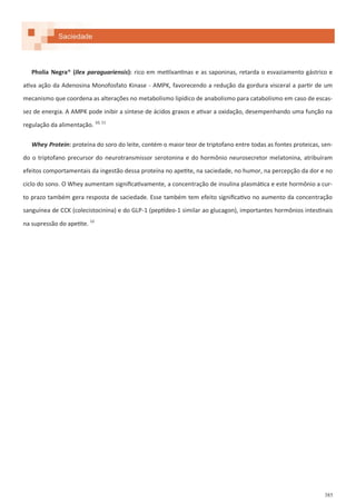 385
Saciedade
Pholia Negra® (Ilex paraguariensis): rico em metilxantinas e as saponinas, retarda o esvaziamento gástrico e
ativa ação da Adenosina Monofosfato Kinase - AMPK, favorecendo a redução da gordura visceral a partir de um
mecanismo que coordena as alterações no metabolismo lipídico de anabolismo para catabolismo em caso de escas-
sez de energia. A AMPK pode inibir a síntese de ácidos graxos e ativar a oxidação, desempenhando uma função na
regulação da alimentação. 10, 11
Whey Protein: proteína do soro do leite, contém o maior teor de triptofano entre todas as fontes proteicas, sen-
do o triptofano precursor do neurotransmissor serotonina e do hormônio neurosecretor melatonina, atribuíram
efeitos comportamentais da ingestão dessa proteína no apetite, na saciedade, no humor, na percepção da dor e no
ciclo do sono. O Whey aumentam significativamente, a concentração de insulina plasmática e este hormônio a cur-
to prazo também gera resposta de saciedade. Esse também tem efeito significativo no aumento da concentração
sanguínea de CCK (colecistocinina) e do GLP-1 (peptídeo-1 similar ao glucagon), importantes hormônios intestinais
na supressão do apetite. 12
 