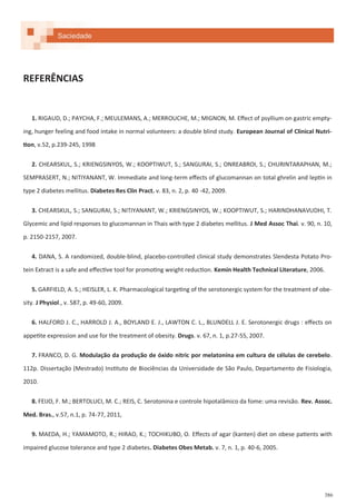 386
REFERÊNCIAS
1. RIGAUD, D.; PAYCHA, F.; MEULEMANS, A.; MERROUCHE, M.; MIGNON, M. Effect of psyllium on gastric empty-
ing, hunger feeling and food intake in normal volunteers: a double blind study. European Journal of Clinical Nutri-
tion, v.52, p.239-245, 1998
2. CHEARSKUL, S.; KRIENGSINYOS, W.; KOOPTIWUT, S.; SANGURAI, S.; ONREABROI, S.; CHURINTARAPHAN, M.;
SEMPRASERT, N.; NITIYANANT, W. Immediate and long-term effects of glucomannan on total ghrelin and leptin in
type 2 diabetes mellitus. Diabetes Res Clin Pract. v. 83, n. 2, p. 40 -42, 2009.
3. CHEARSKUL, S.; SANGURAI, S.; NITIYANANT, W.; KRIENGSINYOS, W.; KOOPTIWUT, S.; HARINDHANAVUDHI, T.
Glycemic and lipid responses to glucomannan in Thais with type 2 diabetes mellitus. J Med Assoc Thai. v. 90, n. 10,
p. 2150-2157, 2007.
4. DANA, S. A randomized, double-blind, placebo-controlled clinical study demonstrates Slendesta Potato Pro-
tein Extract is a safe and effective tool for promoting weight reduction. Kemin Health Technical Literature, 2006.
5. GARFIELD, A. S.; HEISLER, L. K. Pharmacological targeting of the serotonergic system for the treatment of obe-
sity. J Physiol., v. 587, p. 49-60, 2009.
6. HALFORD J. C., HARROLD J. A., BOYLAND E. J., LAWTON C. L., BLUNDELL J. E. Serotonergic drugs : effects on
appetite expression and use for the treatment of obesity. Drugs. v. 67, n. 1, p.27-55, 2007.
7. FRANCO, D. G. Modulação da produção de óxido nitric por melatonina em cultura de células de cerebelo.
112p. Dissertação (Mestrado) Instituto de Biociências da Universidade de São Paulo, Departamento de Fisiologia,
2010.
8. FEIJO, F. M.; BERTOLUCI, M. C.; REIS, C. Serotonina e controle hipotalâmico da fome: uma revisão. Rev. Assoc.
Med. Bras., v.57, n.1, p. 74-77, 2011,
9. MAEDA, H.; YAMAMOTO, R.; HIRAO, K.; TOCHIKUBO, O. Effects of agar (kanten) diet on obese patients with
impaired glucose tolerance and type 2 diabetes. Diabetes Obes Metab. v. 7, n. 1, p. 40-6, 2005.
Saciedade
 