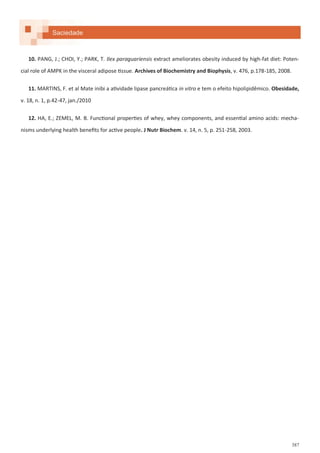 387
Saciedade
10. PANG, J.; CHOI, Y.; PARK, T. Ilex paraguariensis extract ameliorates obesity induced by high-fat diet: Poten-
cial role of AMPK in the visceral adipose tissue. Archives of Biochemistry and Biophysis, v. 476, p.178-185, 2008.
11. MARTINS, F. et al Mate inibi a atividade lipase pancreática in vitro e tem o efeito hipolipidêmico. Obesidade,
v. 18, n. 1, p.42-47, jan./2010
12. HA, E.; ZEMEL, M. B. Functional properties of whey, whey components, and essential amino acids: mecha-
nisms underlying health benefits for active people. J Nutr Biochem. v. 14, n. 5, p. 251-258, 2003.
 