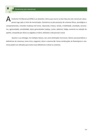 389
Síndrome pré-menstrual
Síndrome Pré-Menstrual (SPM) é um distúrbio crônico que ocorre na fase lútea do ciclo menstrual e desa-
parece logo após o início da menstruação. Caracteriza-se pela presença de sintomas físicos, psicológicos e
comportamentais, incluindo mudanças de humor, depressão, tristeza, tensão, irritabilidade, ansiedade, nervosis-
mo, agressividade, sensibilidade, dores generalizadas (cabeça, costas, abdome), fadiga, aumento ou redução do
apetite, compulsão por doces ou salgados e insônia, afetando a vida pessoal e social.
Quanto à sua etiologia, há múltiplos fatores, tais como disfunções hormonais, fatores psicossomáticos e
deficiências de vitaminas, como zinco, magnésio, cálcio e vitamina B6. Várias combinações de fitoterápicos e vita-
minas podem ser utilizados para evitar essas deficiências e aliviar os sintomas.
A
 