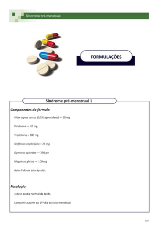 397
Componentes da fórmula
Vitex agnus castus (0,5% agnosídeos) — 50 mg
Piridoxina — 20 mg
Triptofano – 200 mg
Griffonia simplicifolia – 25 mg
Gymnesa sylvestre — 250 gm
Magnésio glicina — 100 mg
Aviar X doses em cápsulas
Posologia
1 dose ao dia no final da tarde.
Consumir a partir do 14º dia do ciclo menstrual.
FORMULAÇÕES
Síndrome pré-menstrual 1
Síndrome pré-menstrual
 