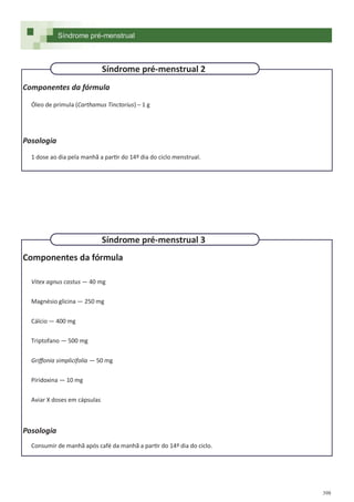 398
Componentes da fórmula
Óleo de prímula (Carthamus Tinctorius) – 1 g
Posologia
1 dose ao dia pela manhã a partir do 14º dia do ciclo menstrual.
Componentes da fórmula
Vitex agnus castus — 40 mg
Magnésio glicina — 250 mg
Cálcio — 400 mg
Triptofano — 500 mg
Griffonia simplicifolia — 50 mg
Piridoxina — 10 mg
Aviar X doses em cápsulas
Posologia
Consumir de manhã após café da manhã a partir do 14º dia do ciclo.
Síndrome pré-menstrual 2
Síndrome pré-menstrual 3
Síndrome pré-menstrual
 