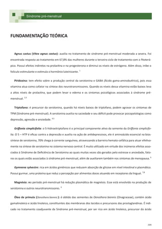 399
FUNDAMENTAÇÃO TEÓRICA
Agnus castus (Vitex agnus castus): auxilia no tratamento de síndrome pré-menstrual moderada a severa. Foi
encontrada resposta ao tratamento em 67,8% das mulheres durante o terceiro ciclo de tratamento com o fitoterá-
pico. Possui efeitos indiretos na prolactina e na progesterona e diminui os níveis de estrógeno. Além disso, inibe o
folículo estimulante e estimula o hormônio luteinizante. 1
Piridoxina: tem efeito sobre a produção central da serotonina e GABA (Ácido gama-aminobutírico), pois essa
vitamina atua como cofator na síntese dos neurotransmissores. Quando os níveis dessa vitamina estão baixos leva
a altos níveis de prolactina, que podem levar o edema e os sintomas psicológicos associados à síndrome pré-
menstrual. 2,3
Triptofano: é precursor da serotonina, quando há níveis baixos de triptofano, podem agravar os sintomas de
TPM (Síndrome pré-menstrual). A serotonina auxilia na saciedade e seu déficit pode provocar psicopatologias como
depressão, agressão e ansiedade. 4,5
Griffonia simplicifolia: o 5-hidroxitriptofano é o principal componente ativo da semente da Griffonia simplicifo-
lia. O 5 – HTP é eficaz contra a depressão e auxilia na ação de antidepressivos, ele é aminoácido essencial na bios-
síntese de serotonina, 70% chega à corrente sanguínea, atravessando a barreira hemato-cefálica para atuar efetiva-
mente na síntese de serotonina no sistema nervoso central. É muito utilizado em virtude dos inúmeros efeitos asso-
ciados à Síndrome de Deficiência de Serotonina ao quais muitas vezes são gerados pelo estresse e ansiedade, fato-
res os quais estão associados à síndrome pré-menstrual, além de auxiliarem também nos sintomas de menopausa. 6
Gymnena sylvestre: rica em ácidos gimênicos que reduzem absorção de glicose em nível intestinal e plasmático.
Possui gurmar, uma proteína que reduz a percepção por alimentos doces atuando em receptores da lingual. 7,8
Magnésio: no período pré-menstrual há redução plasmática de magnésio. Esse está envolvido na produção de
serotonina e outros neurotransmissores. 9
Óleo de prímula (Oenothera biennis ): é obtido das sementes de Oenothera biennis (Onagraceae), contém ácido
gamalinoleico e ácido linoleico, constituintes das membranas dos tecidos e precursores das prostaglandinas. É indi-
cado no tratamento coadjuvante da Síndrome pré-menstrual, por ser rico em ácido linoleico, precursor do ácido
Síndrome pré-menstrual
 