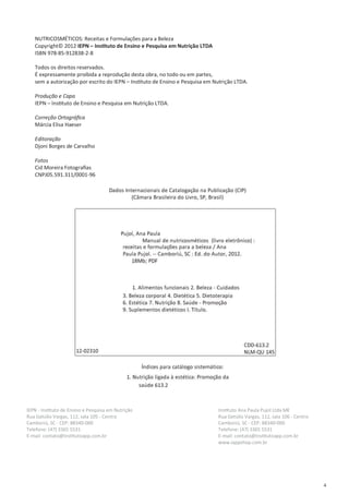 4
NUTRICOSMÉTICOS: Receitas e Formulações para a Beleza
Copyright© 2012 IEPN – Instituto de Ensino e Pesquisa em Nutrição LTDA
ISBN 978-85-912838-2-8
Todos os direitos reservados.
É expressamente proibida a reprodução desta obra, no todo ou em partes,
sem a autorização por escrito do IEPN – Instituto de Ensino e Pesquisa em Nutrição LTDA.
Produção e Capa
IEPN – Instituto de Ensino e Pesquisa em Nutrição LTDA.
Correção Ortográfica
Márcia Elisa Haeser
Editoração
Djoni Borges de Carvalho
Fotos
Cid Moreira Fotografias
CNPJ05.591.311/0001-96
IEPN - Instituto de Ensino e Pesquisa em Nutrição
Rua Getúlio Vargas, 112, sala 105 - Centro
Camboriú, SC - CEP: 88340-000
Telefone: (47) 3365 5531
E-mail: contato@institutoapp.com.br
Instituto Ana Paula Pujol Ltda ME
Rua Getúlio Vargas, 112, sala 106 - Centro
Camboriú, SC - CEP: 88340-000
Telefone: (47) 3365 5531
E-mail: contato@institutoapp.com.br
www.iappshop.com.br
 