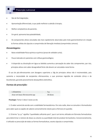 40
Prescrição nutricional
 São de fácil deglutição;
 Apresentação diferenciada, o que pode melhorar a adesão à terapia;
 Melhor complacência do paciente;
 Em geral, apresenta boa palatabilidade;
 Os componentes ativos veiculados são mais rapidamente absorvidos pelo trato gastrointestinal em relação
às formas sólidas de cápsulas e comprimidos de liberação imediata (comprimidos comuns).
Desvantagens:
 Baixa estabilidade físico-química e química (prazo de validade curto);
 Pouco tolerado em pacientes com refluxo gastresofágico;
 A dispersão ou dissolução em água ou bebidas aumenta a percepção do sabor dos componentes, por isto,
princípios ativos com sabor desagradável forte não devem ser veiculados nesta forma.
O uso de pós-efervescentes com dosagens superiores a 10g de princípios ativos não é recomendado, pois
aumenta a necessidade de excipientes efervescentes, o que promove ingestão de conteúdo cítrico e de
bicarbonato, gerando possivelmente desequilíbrio eletrolítico.
Formas de prescrição:
Posologia: Tomar 1 dose 3 vezes ao dia
1. O sabor variará de acordo com a viabilidade farmacotécnica. Por esta razão, deve-se consultar o farmacêutico
para saber quais as opções de sabores sensorialmente viáveis para a fórmula em questão.
2. O termo “q.s.p.” significa “quantidade suficiente para”, que é um termo utilizado em fórmulas farmacêuticas
para determinar o número de doses ou volume ou quantidade total do produto farmacêutico. Convencionalmente,
é utilizado na prescrição de todas as formas farmacêuticas, exceto cápsulas e comprimidos.
L-Glutamina 5 g
Aviar em base efervescente qsp 30 doses
 