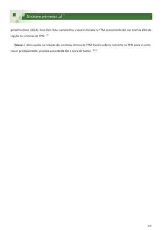 400
Síndrome pré-menstrual
gamalinolênico (DGLA). Esse óleo reduz a prolactina, a qual é elevada na TPM, ocasionando dor nas mamas além de
regular os sintomas de TPM . 10
Cálcio: o cálcio auxilia na redução dos sintomas clínicos da TPM. Carência deste nutriente na TPM piora os sinto-
mas e, principalmente, provoca aumento da dor e piora do humor . 11,12
 