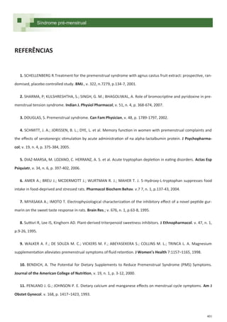 401
REFERÊNCIAS
1. SCHELLENBERG R.Treatment for the premenstrual syndrome with agnus castus fruit extract: prospective, ran-
domised, placebo controlled study. BMJ., v. 322, n.7279, p.134-7, 2001.
2. SHARMA, P; KULSHRESHTHA, S.; SINGH, G. M.; BHAGOLIWAL, A. Role of bromocriptine and pyridoxine in pre-
menstrual tension syndrome. Indian J. Physiol Pharmacol; v. 51, n. 4, p. 368-674, 2007.
3. DOUGLAS, S. Premenstrual syndrome. Can Fam Physician, v. 48, p. 1789-1797, 2002.
4. SCHMITT, J. A.; JORISSEN, B. L.; DYE, L. et al. Memory function in women with premenstrual complaints and
the effects of serotonergic stimulation by acute administration of na alpha-lactalbumin protein. J Psychopharma-
col; v. 19, n. 4, p. 375-384, 2005.
5. DIAZ-MARSA, M. LOZANO, C. HERRANZ, A. S. et al. Acute tryptophan depletion in eating disorders. Actas Esp
Psiquiatr, v. 34, n. 6, p. 397-402, 2006.
6. AMER A.; BREU J.; MCDERMOTT J.; WURTMAN R. J.; MAHER T. J. 5-Hydroxy-L-tryptophan suppresses food
intake in food-deprived and stressed rats. Pharmacol Biochem Behav. v.7 7, n. 1, p.137-43, 2004.
7. MIYASAKA A.; IMOTO T. Electrophysiological characterization of the inhibitory effect of a novel peptide gur-
marin on the sweet taste response in rats. Brain Res.; v. 676, n. 1, p.63-8, 1995.
8. Suttisri R, Lee IS, Kinghorn AD. Plant-derived triterpenoid sweetness inhibitors. J Ethnopharmacol. v. 47, n. 1,
p.9-26, 1995.
9. WALKER A. F.; DE SOUZA M. C.; VICKERS M. F.; ABEYASEKERA S.; COLLINS M. L.; TRINCA L. A. Magnesium
supplementation alleviates premenstrual symptoms of fluid retention. J Women’s Health 7:1157–1165, 1998.
10. BENDICH, A. The Potential for Dietary Supplements to Reduce Premenstrual Syndrome (PMS) Symptoms.
Journal of the American College of Nutrition, v. 19, n. 1, p. 3-12, 2000.
11. PENLAND J. G.; JOHNSON P. E. Dietary calcium and manganese effects on menstrual cycle symptoms. Am J
Obstet Gynecol. v. 168, p. 1417–1423, 1993.
Síndrome pré-menstrual
 