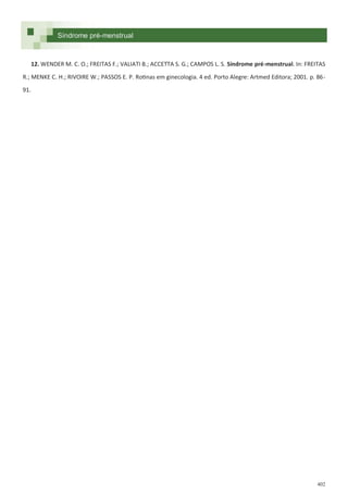 402
Síndrome pré-menstrual
12. WENDER M. C. O.; FREITAS F.; VALIATI B.; ACCETTA S. G.; CAMPOS L. S. Síndrome pré-menstrual. In: FREITAS
R.; MENKE C. H.; RIVOIRE W.; PASSOS E. P. Rotinas em ginecologia. 4 ed. Porto Alegre: Artmed Editora; 2001. p. 86-
91.
 