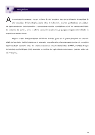 404
Termogênicos
termogênese corresponde à energia na forma de calor gerada ao nível dos tecidos vivos. A quantidade de
calor produzida é diretamente proporcional à taxa de metabolismo basal e à quantidade de calor produzi-
da. Alguns alimentos e fitoterápicos tem a capacidade de estimular a termogênese, como por exemplo os compos-
tos extraídos de plantas, como a cafeína, a capsaicina e catequinas, já que possuem potencial modulador na
atividade das catecolaminas.
A lipólise (quebra do triglicerídeo em 3 moléculas de ácidos graxos e 1 de glicerol) é regulada por uma vari-
edade de hormônios lipolíticos tais como: a adrenalina e noradrenalina, chamadas catecolaminas. Os hormônios
lipolíticos ativam receptores beta 3 dos adipócitos resultando em aumento na síntese de AMPc, levando à ativação
do hormônio sensível à lipase (HSL), resultando na hidrólise dos triglicerídeos armazenados a glicerol e ácidos gra-
xos livres (AGL).
A
 